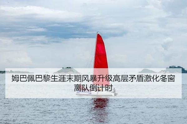 姆巴佩巴黎生涯末期风暴升级高层矛盾激化冬窗离队倒计时